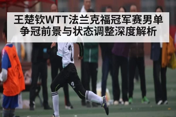 王楚钦WTT法兰克福冠军赛男单争冠前景与状态调整深度解析