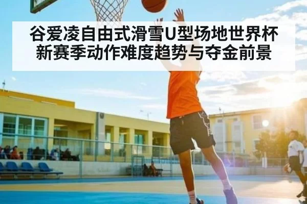 谷爱凌自由式滑雪U型场地世界杯新赛季动作难度趋势与夺金前景